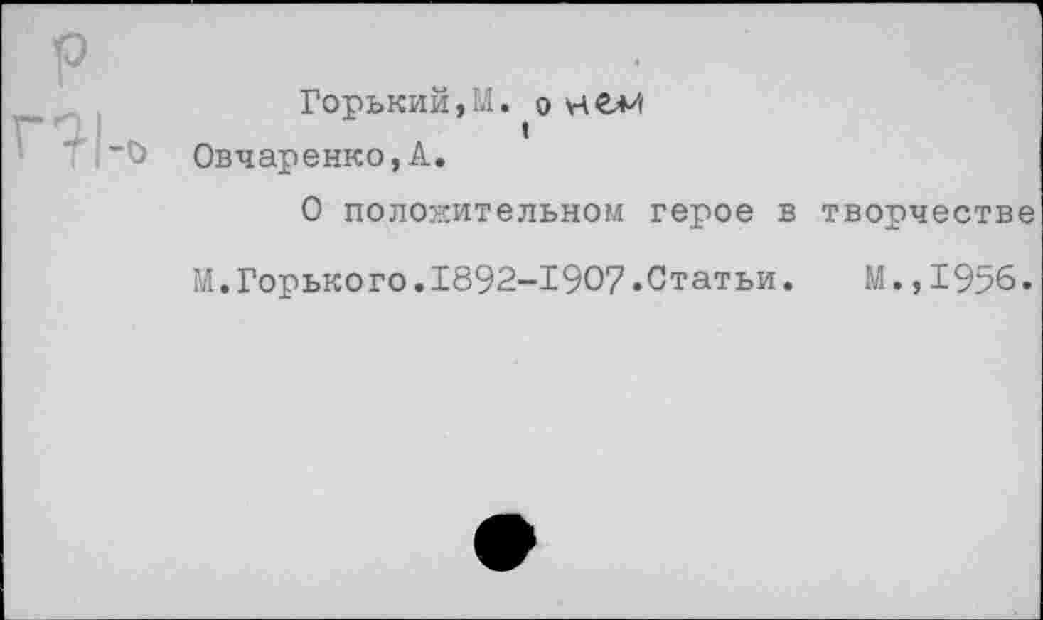 ﻿р ГР1-0
Горький,И. О НС*'!
I Овчаренко, А.
О положительном герое в творчестве
М.Горького.1892-1907.Статьи. М.,1956.